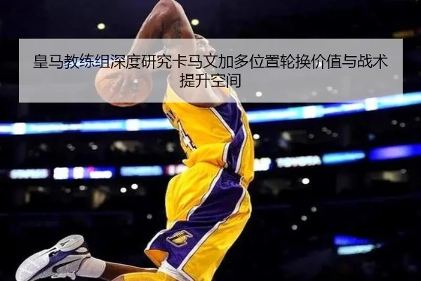 皇马教练组深度研究卡马文加多位置轮换价值与战术提升空间